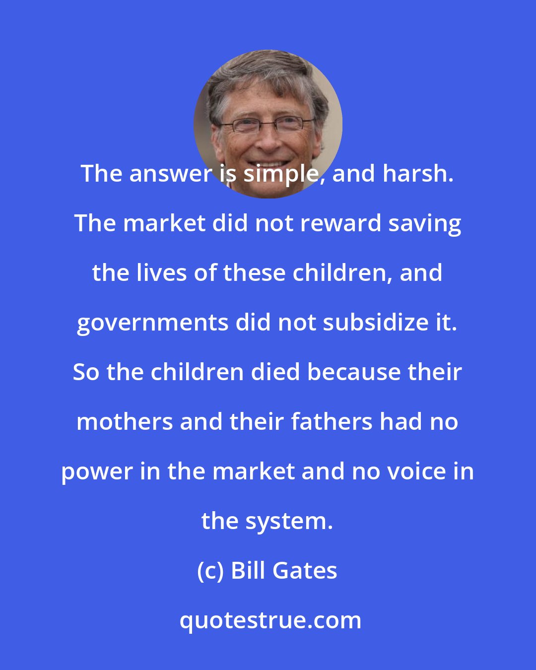 Bill Gates: The answer is simple, and harsh. The market did not reward saving the lives of these children, and governments did not subsidize it. So the children died because their mothers and their fathers had no power in the market and no voice in the system.