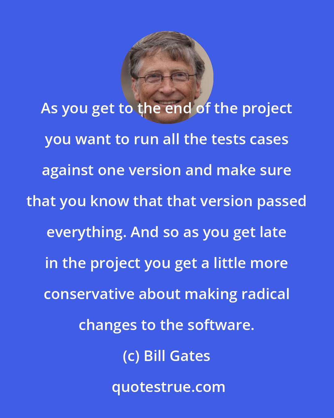 Bill Gates: As you get to the end of the project you want to run all the tests cases against one version and make sure that you know that that version passed everything. And so as you get late in the project you get a little more conservative about making radical changes to the software.