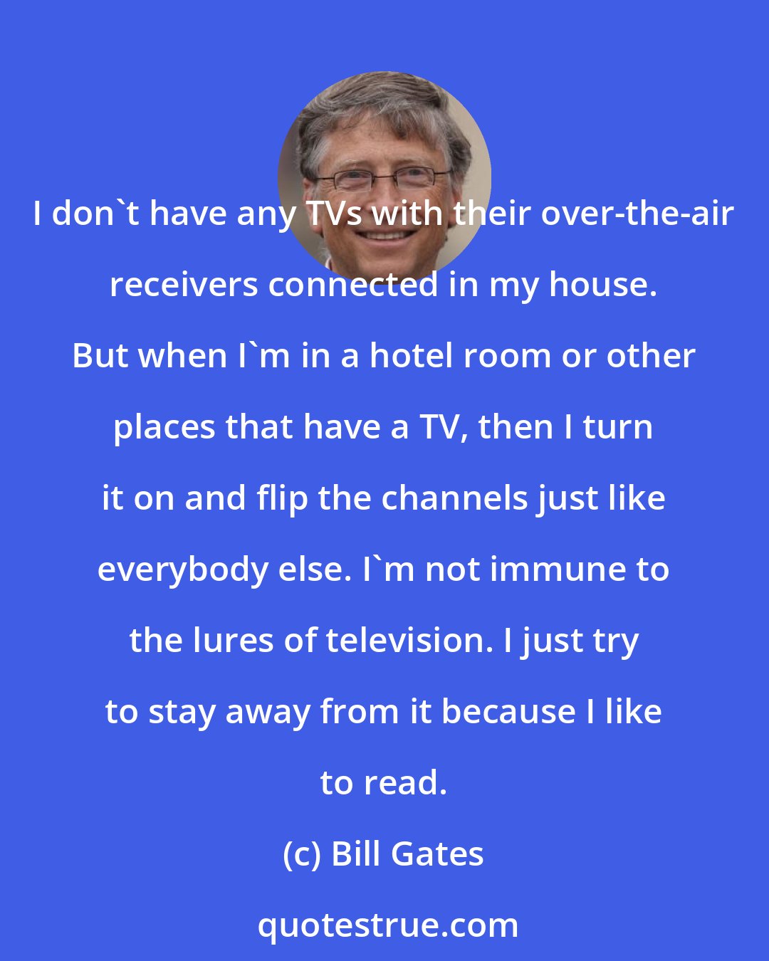 Bill Gates: I don't have any TVs with their over-the-air receivers connected in my house. But when I'm in a hotel room or other places that have a TV, then I turn it on and flip the channels just like everybody else. I'm not immune to the lures of television. I just try to stay away from it because I like to read.