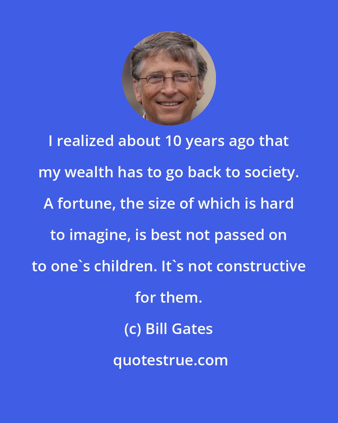 Bill Gates: I realized about 10 years ago that my wealth has to go back to society. A fortune, the size of which is hard to imagine, is best not passed on to one's children. It's not constructive for them.