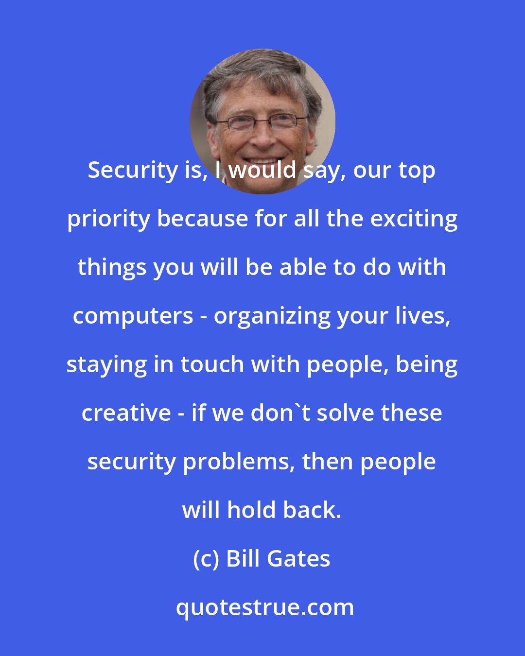 Bill Gates: Security is, I would say, our top priority because for all the exciting things you will be able to do with computers - organizing your lives, staying in touch with people, being creative - if we don't solve these security problems, then people will hold back.