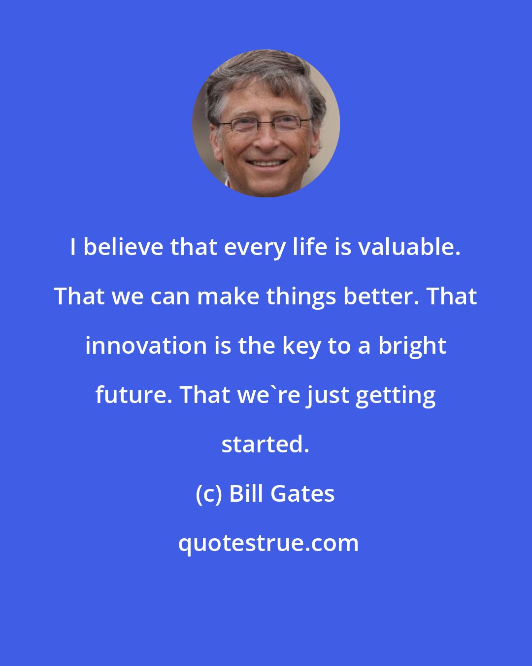 Bill Gates: I believe that every life is valuable. That we can make things better. That innovation is the key to a bright future. That we're just getting started.