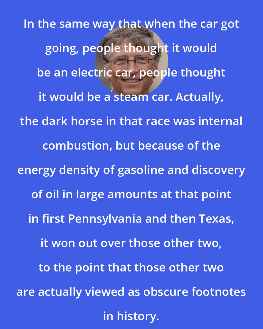 Bill Gates: In the same way that when the car got going, people thought it would be an electric car, people thought it would be a steam car. Actually, the dark horse in that race was internal combustion, but because of the energy density of gasoline and discovery of oil in large amounts at that point in first Pennsylvania and then Texas, it won out over those other two, to the point that those other two are actually viewed as obscure footnotes in history.