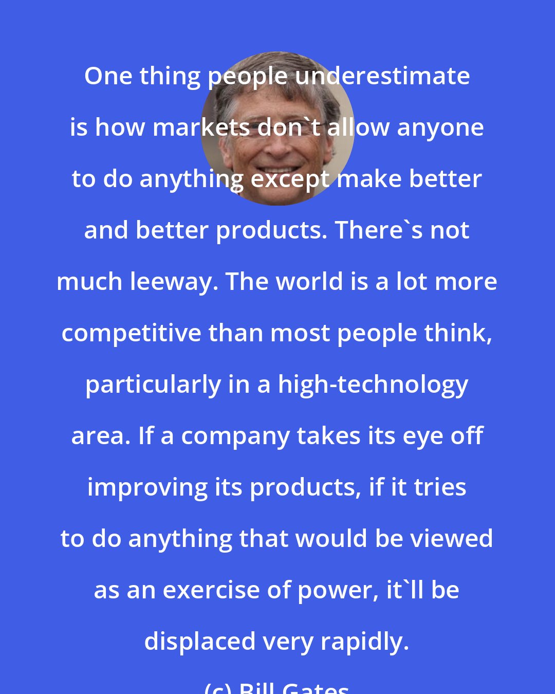 Bill Gates: One thing people underestimate is how markets don't allow anyone to do anything except make better and better products. There's not much leeway. The world is a lot more competitive than most people think, particularly in a high-technology area. If a company takes its eye off improving its products, if it tries to do anything that would be viewed as an exercise of power, it'll be displaced very rapidly.