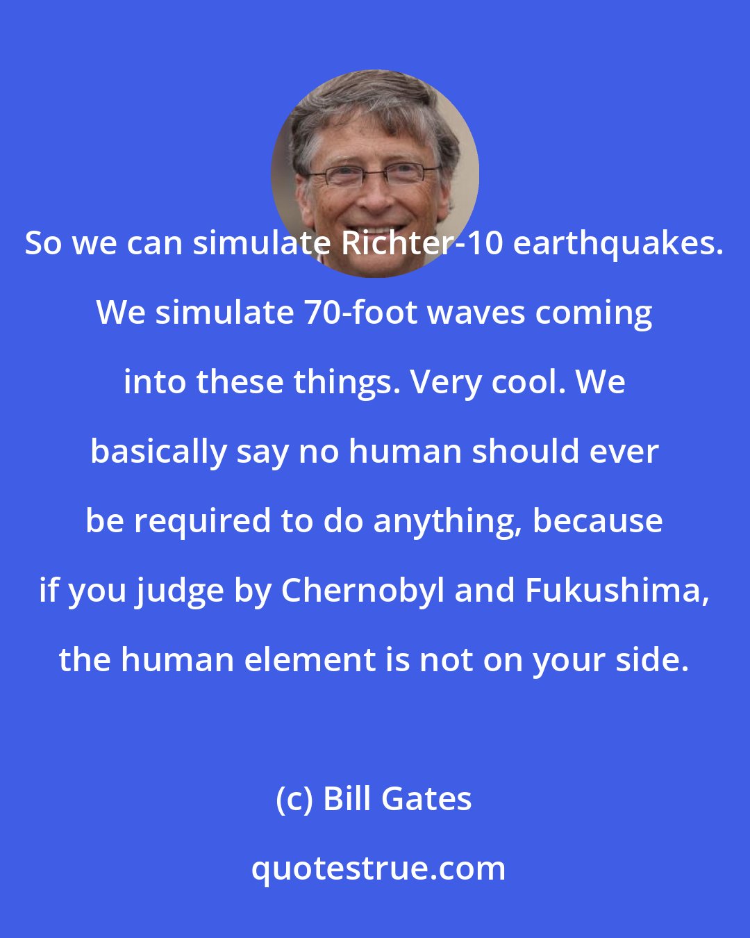 Bill Gates: So we can simulate Richter-10 earthquakes. We simulate 70-foot waves coming into these things. Very cool. We basically say no human should ever be required to do anything, because if you judge by Chernobyl and Fukushima, the human element is not on your side.