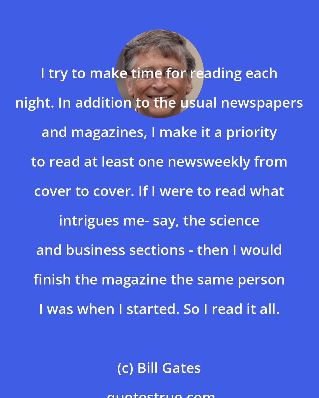 Bill Gates: I try to make time for reading each night. In addition to the usual newspapers and magazines, I make it a priority to read at least one newsweekly from cover to cover. If I were to read what intrigues me- say, the science and business sections - then I would finish the magazine the same person I was when I started. So I read it all.