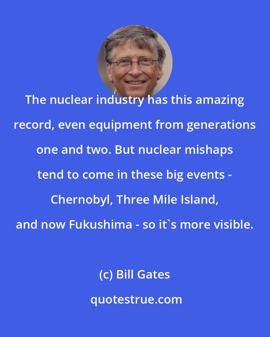 Bill Gates: The nuclear industry has this amazing record, even equipment from generations one and two. But nuclear mishaps tend to come in these big events - Chernobyl, Three Mile Island, and now Fukushima - so it's more visible.