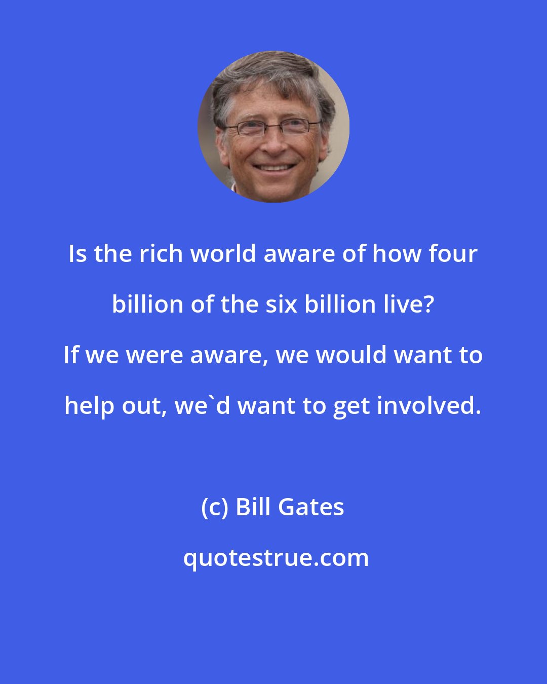 Bill Gates: Is the rich world aware of how four billion of the six billion live? If we were aware, we would want to help out, we'd want to get involved.