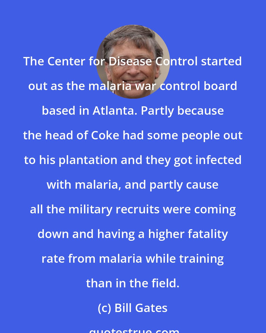 Bill Gates: The Center for Disease Control started out as the malaria war control board based in Atlanta. Partly because the head of Coke had some people out to his plantation and they got infected with malaria, and partly cause all the military recruits were coming down and having a higher fatality rate from malaria while training than in the field.