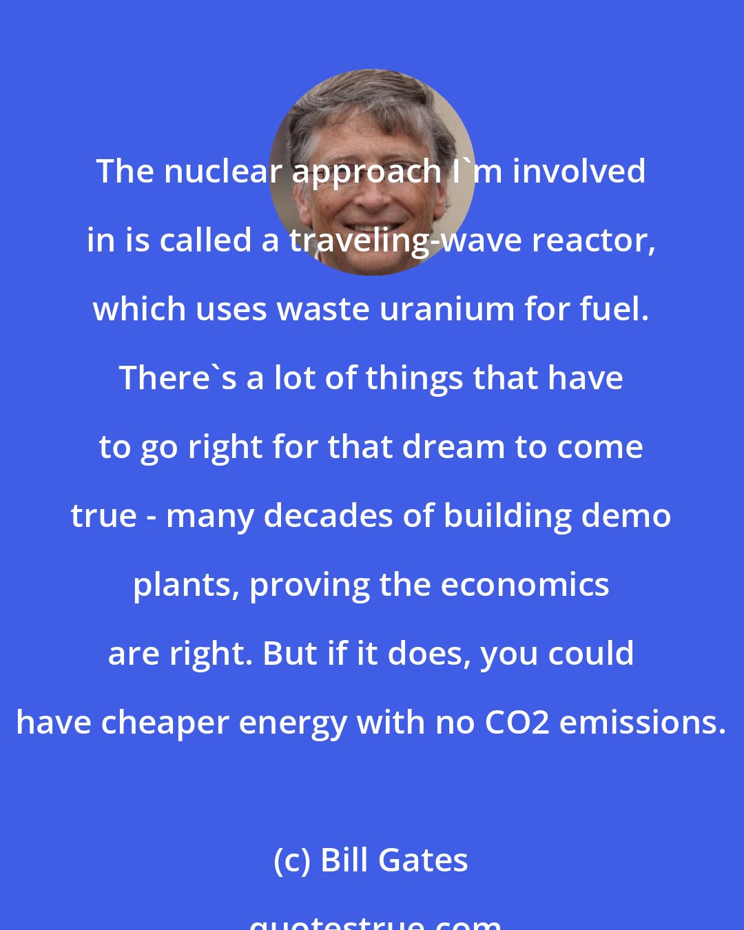 Bill Gates: The nuclear approach I'm involved in is called a traveling-wave reactor, which uses waste uranium for fuel. There's a lot of things that have to go right for that dream to come true - many decades of building demo plants, proving the economics are right. But if it does, you could have cheaper energy with no CO2 emissions.