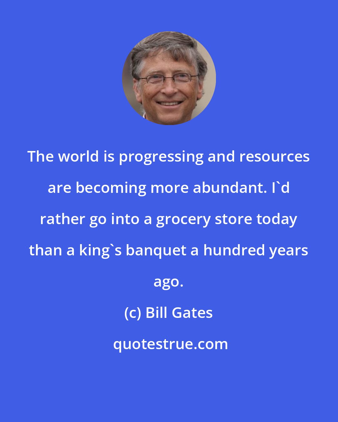 Bill Gates: The world is progressing and resources are becoming more abundant. I'd rather go into a grocery store today than a king's banquet a hundred years ago.