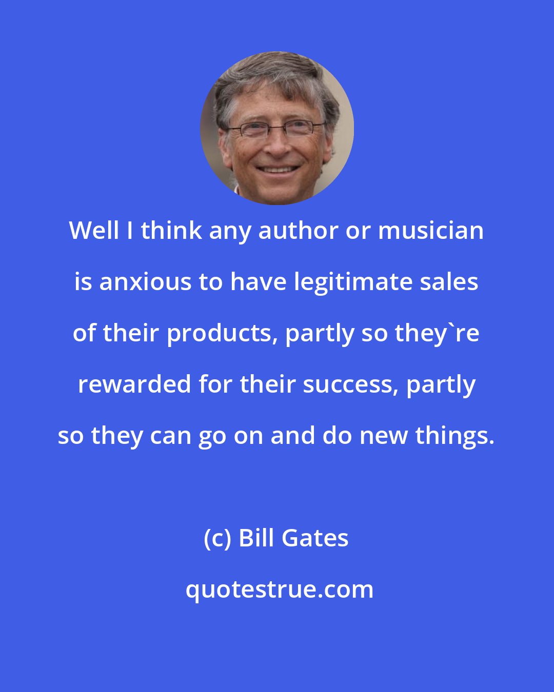 Bill Gates: Well I think any author or musician is anxious to have legitimate sales of their products, partly so they're rewarded for their success, partly so they can go on and do new things.