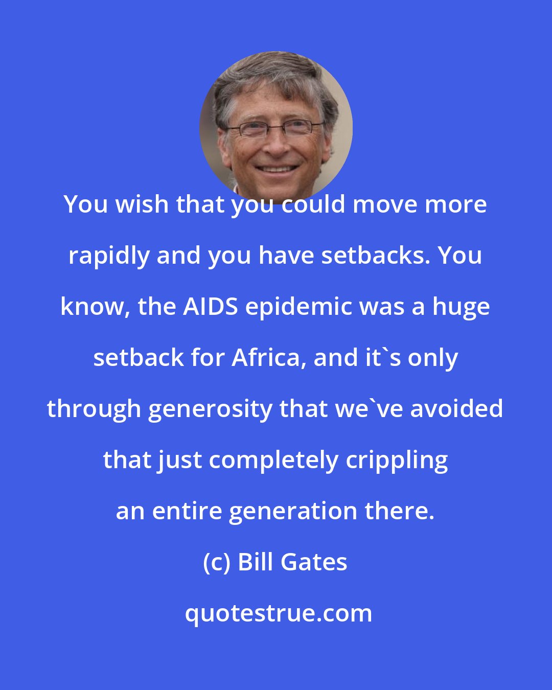 Bill Gates: You wish that you could move more rapidly and you have setbacks. You know, the AIDS epidemic was a huge setback for Africa, and it's only through generosity that we've avoided that just completely crippling an entire generation there.