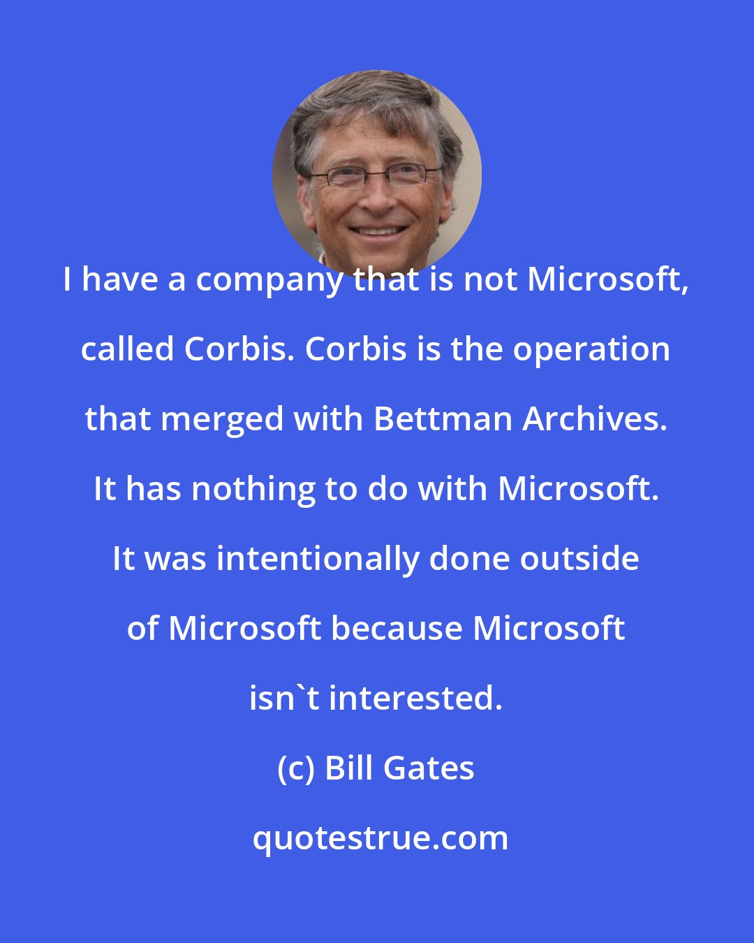 Bill Gates: I have a company that is not Microsoft, called Corbis. Corbis is the operation that merged with Bettman Archives. It has nothing to do with Microsoft. It was intentionally done outside of Microsoft because Microsoft isn't interested.