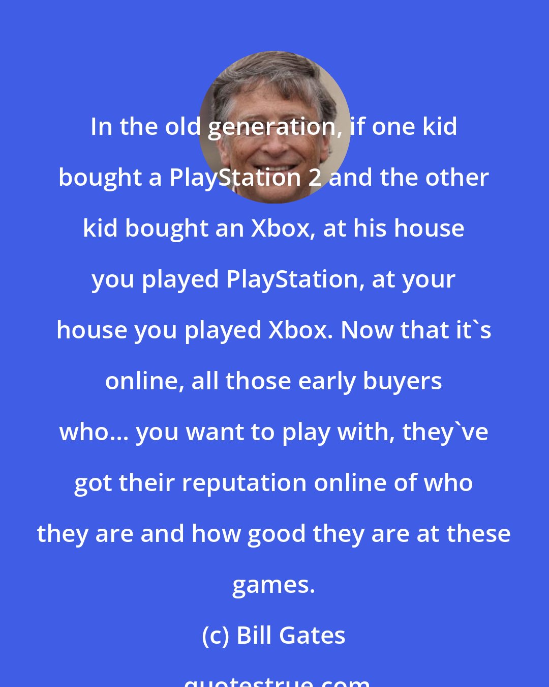 Bill Gates: In the old generation, if one kid bought a PlayStation 2 and the other kid bought an Xbox, at his house you played PlayStation, at your house you played Xbox. Now that it's online, all those early buyers who... you want to play with, they've got their reputation online of who they are and how good they are at these games.