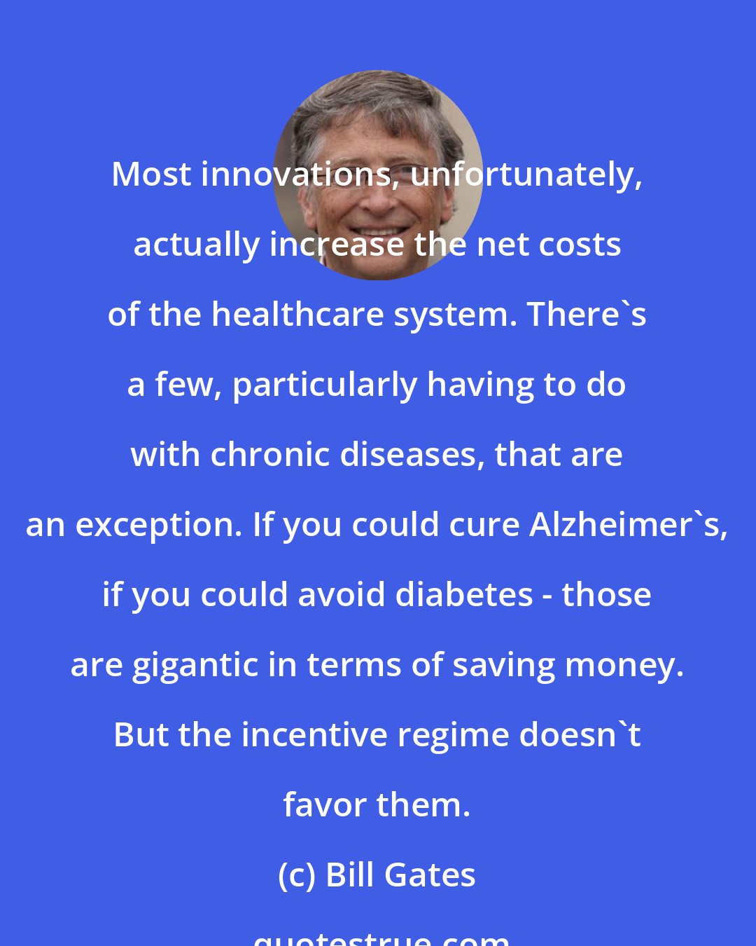 Bill Gates: Most innovations, unfortunately, actually increase the net costs of the healthcare system. There's a few, particularly having to do with chronic diseases, that are an exception. If you could cure Alzheimer's, if you could avoid diabetes - those are gigantic in terms of saving money. But the incentive regime doesn't favor them.