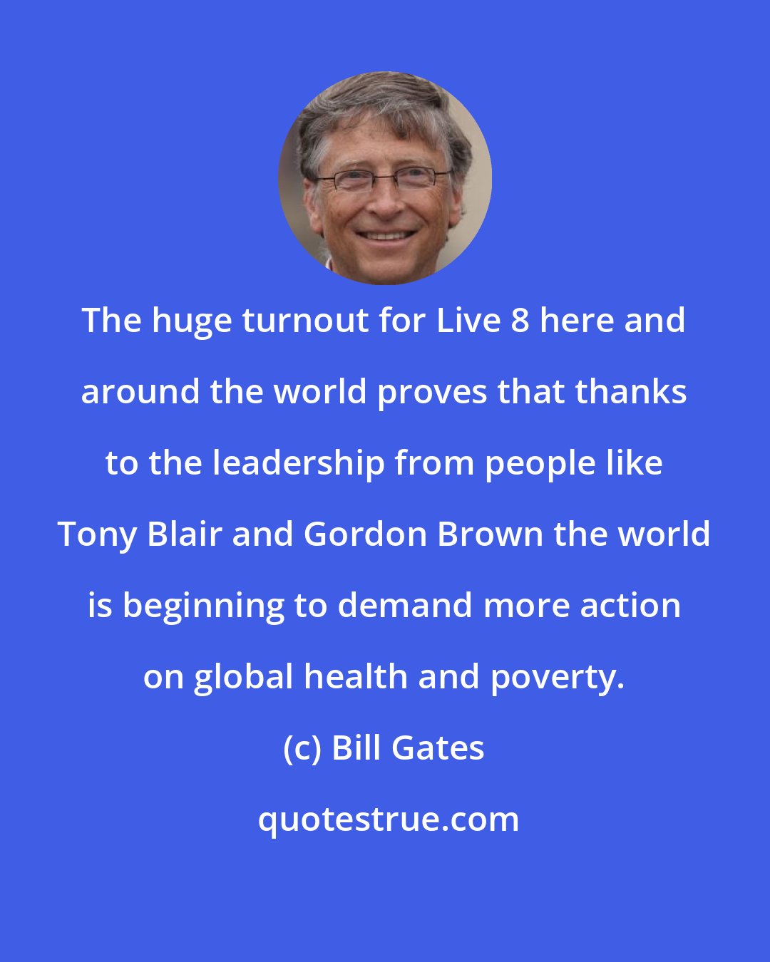 Bill Gates: The huge turnout for Live 8 here and around the world proves that thanks to the leadership from people like Tony Blair and Gordon Brown the world is beginning to demand more action on global health and poverty.