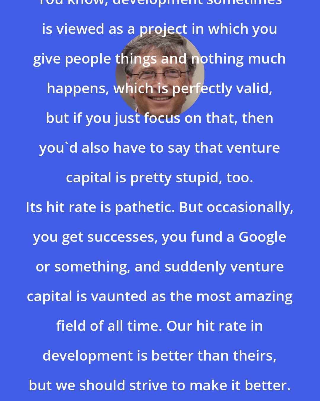 Bill Gates: You know, development sometimes is viewed as a project in which you give people things and nothing much happens, which is perfectly valid, but if you just focus on that, then you'd also have to say that venture capital is pretty stupid, too. Its hit rate is pathetic. But occasionally, you get successes, you fund a Google or something, and suddenly venture capital is vaunted as the most amazing field of all time. Our hit rate in development is better than theirs, but we should strive to make it better.