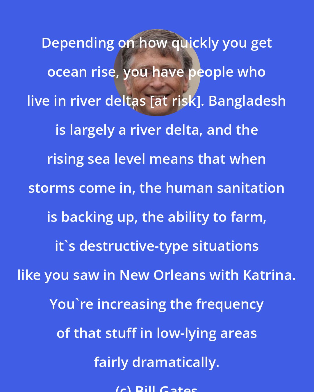 Bill Gates: Depending on how quickly you get ocean rise, you have people who live in river deltas [at risk]. Bangladesh is largely a river delta, and the rising sea level means that when storms come in, the human sanitation is backing up, the ability to farm, it's destructive-type situations like you saw in New Orleans with Katrina. You're increasing the frequency of that stuff in low-lying areas fairly dramatically.