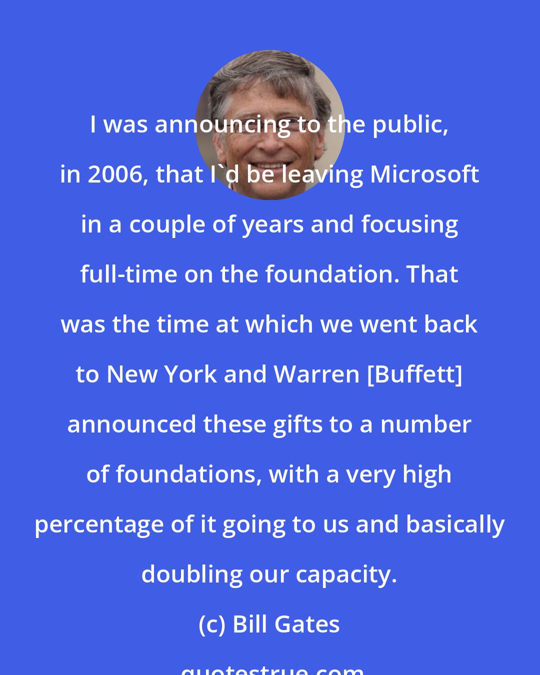 Bill Gates: I was announcing to the public, in 2006, that I'd be leaving Microsoft in a couple of years and focusing full-time on the foundation. That was the time at which we went back to New York and Warren [Buffett] announced these gifts to a number of foundations, with a very high percentage of it going to us and basically doubling our capacity.