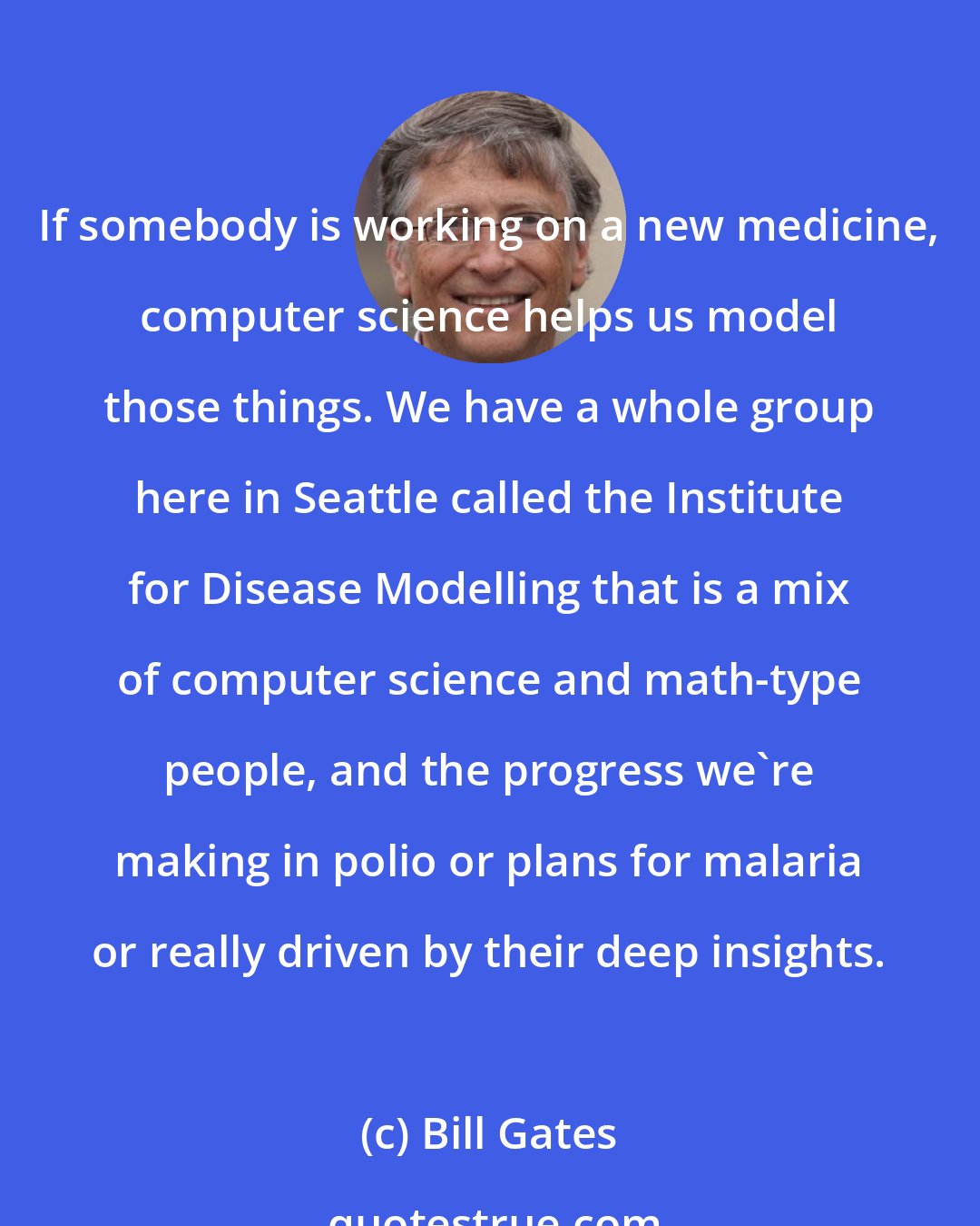 Bill Gates: If somebody is working on a new medicine, computer science helps us model those things. We have a whole group here in Seattle called the Institute for Disease Modelling that is a mix of computer science and math-type people, and the progress we're making in polio or plans for malaria or really driven by their deep insights.