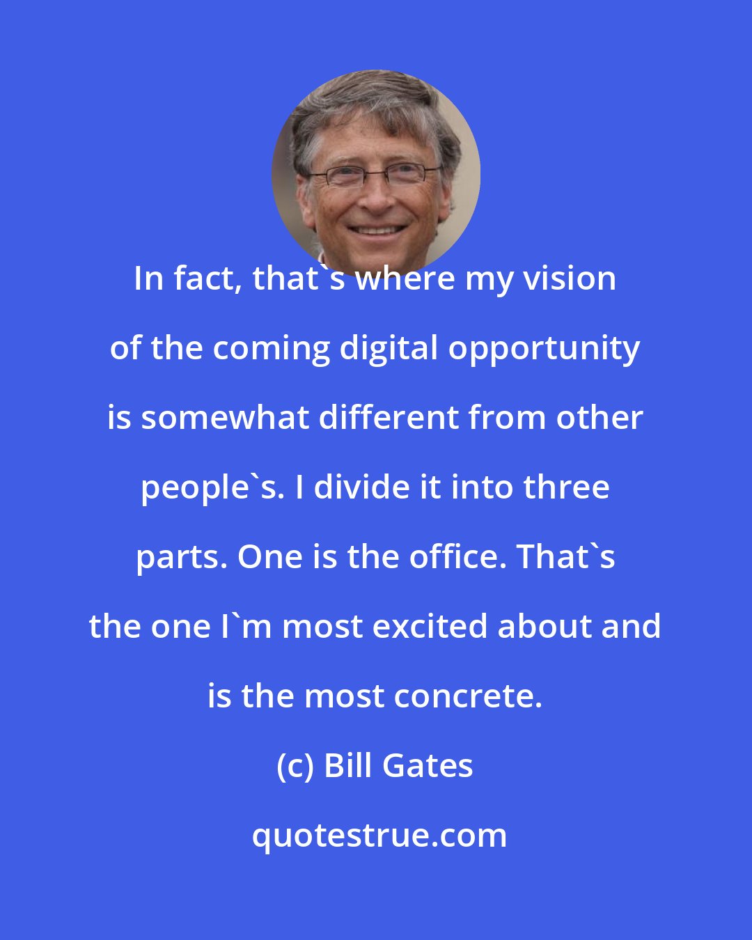 Bill Gates: In fact, that's where my vision of the coming digital opportunity is somewhat different from other people's. I divide it into three parts. One is the office. That's the one I'm most excited about and is the most concrete.