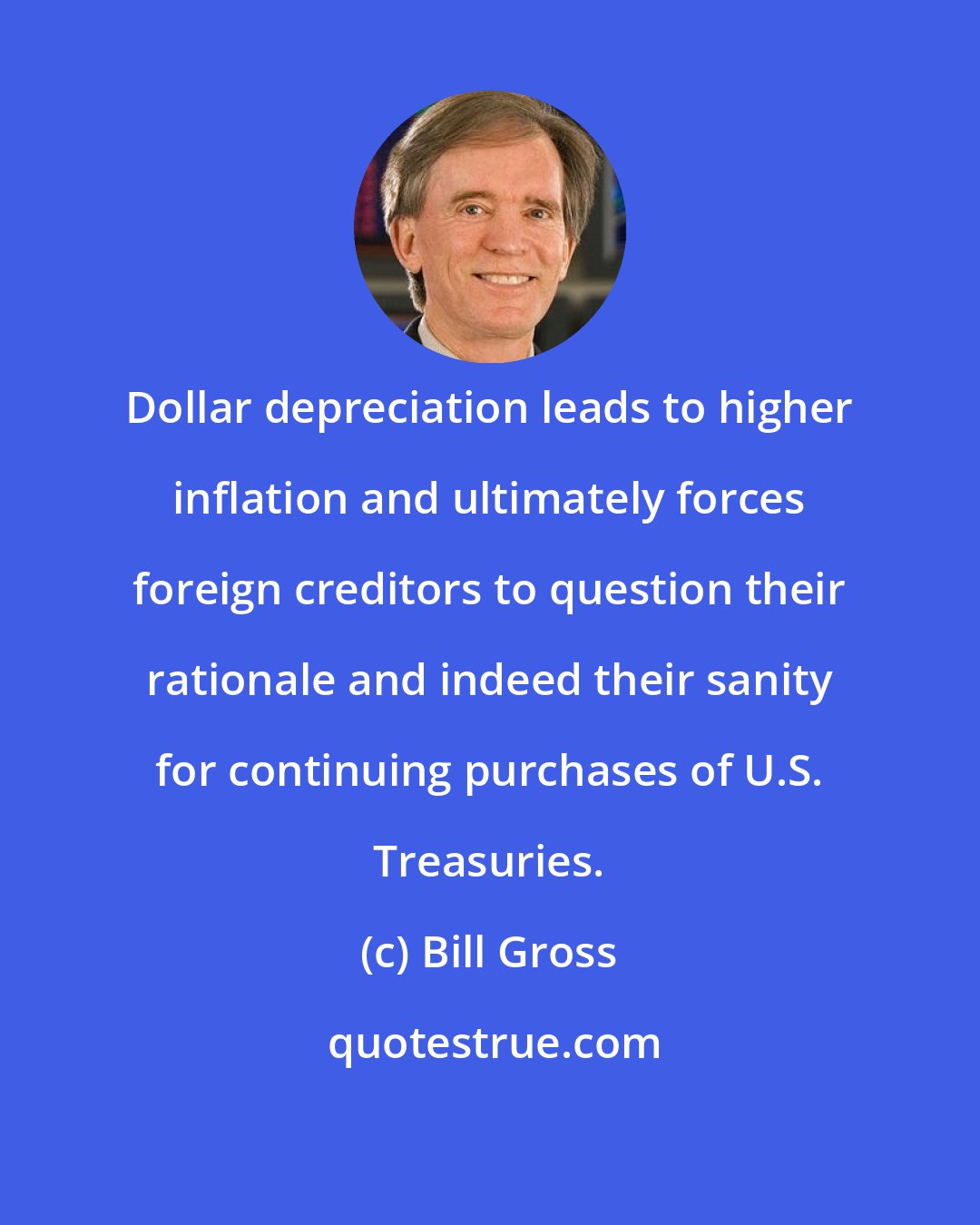 Bill Gross: Dollar depreciation leads to higher inflation and ultimately forces foreign creditors to question their rationale and indeed their sanity for continuing purchases of U.S. Treasuries.