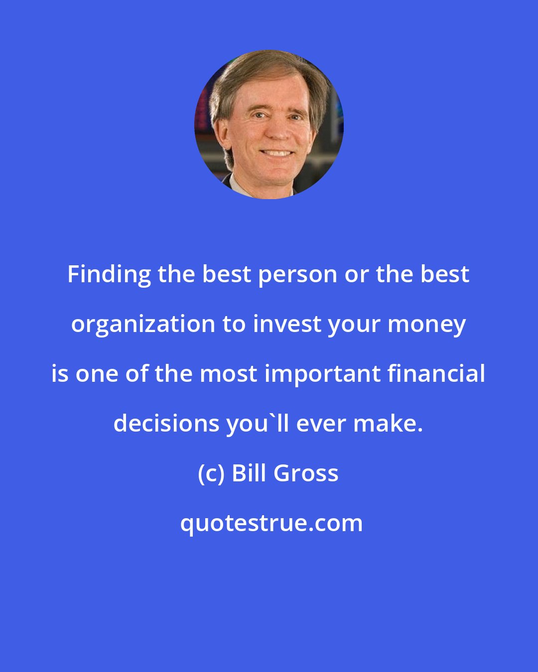 Bill Gross: Finding the best person or the best organization to invest your money is one of the most important financial decisions you'll ever make.