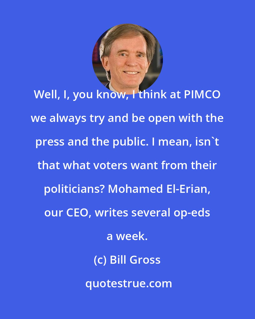 Bill Gross: Well, I, you know, I think at PIMCO we always try and be open with the press and the public. I mean, isn't that what voters want from their politicians? Mohamed El-Erian, our CEO, writes several op-eds a week.