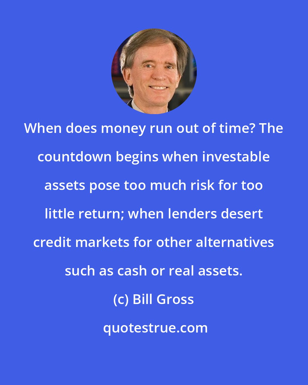 Bill Gross: When does money run out of time? The countdown begins when investable assets pose too much risk for too little return; when lenders desert credit markets for other alternatives such as cash or real assets.