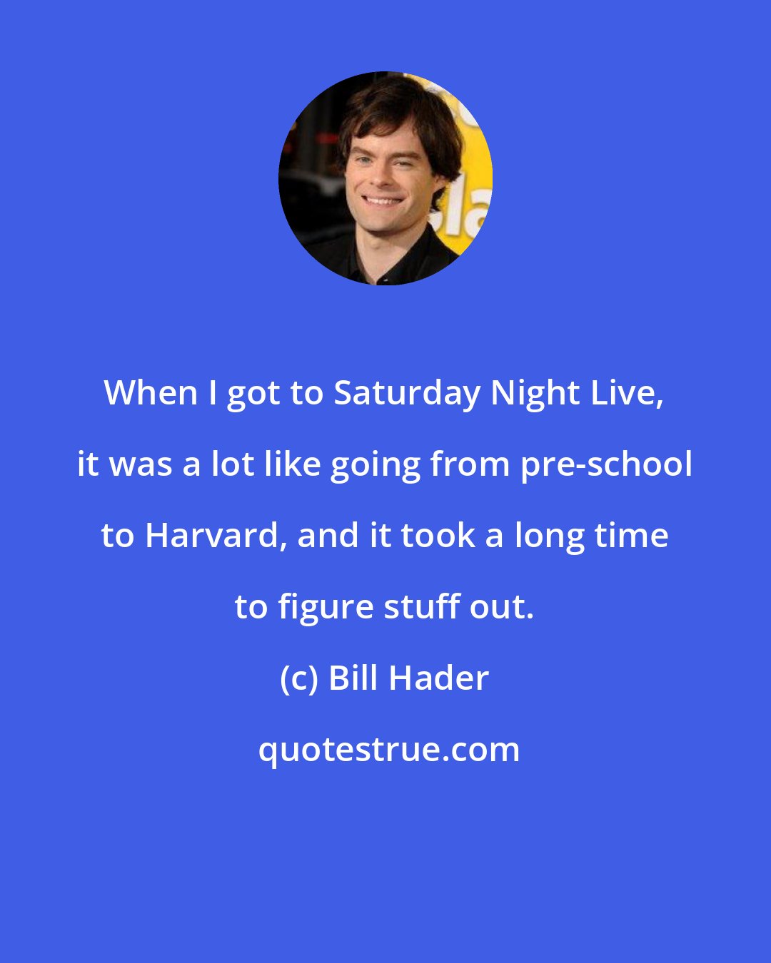 Bill Hader: When I got to Saturday Night Live, it was a lot like going from pre-school to Harvard, and it took a long time to figure stuff out.