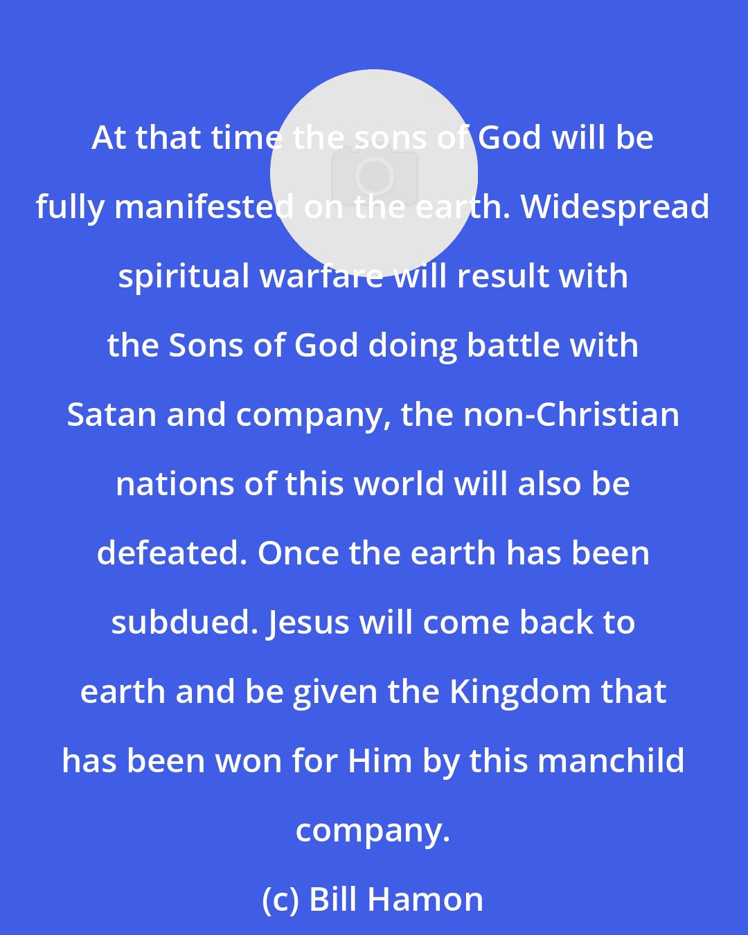 Bill Hamon: At that time the sons of God will be fully manifested on the earth. Widespread spiritual warfare will result with the Sons of God doing battle with Satan and company, the non-Christian nations of this world will also be defeated. Once the earth has been subdued. Jesus will come back to earth and be given the Kingdom that has been won for Him by this manchild company.