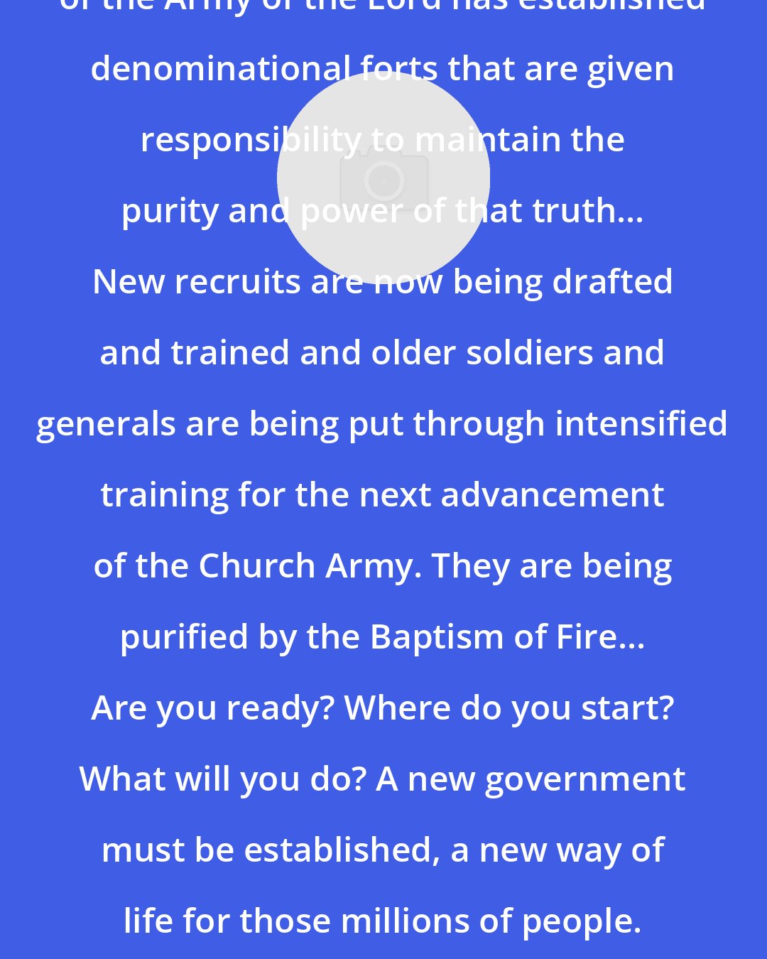 Bill Hamon: Each restorational advancement of the Army of the Lord has established denominational forts that are given responsibility to maintain the purity and power of that truth... New recruits are now being drafted and trained and older soldiers and generals are being put through intensified training for the next advancement of the Church Army. They are being purified by the Baptism of Fire... Are you ready? Where do you start? What will you do? A new government must be established, a new way of life for those millions of people. You are now ready to rule and reign on your overcomer's throne!