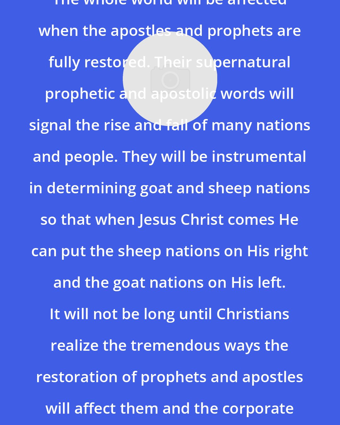 Bill Hamon: The whole world will be affected when the apostles and prophets are fully restored. Their supernatural prophetic and apostolic words will signal the rise and fall of many nations and people. They will be instrumental in determining goat and sheep nations so that when Jesus Christ comes He can put the sheep nations on His right and the goat nations on His left. It will not be long until Christians realize the tremendous ways the restoration of prophets and apostles will affect them and the corporate Church.