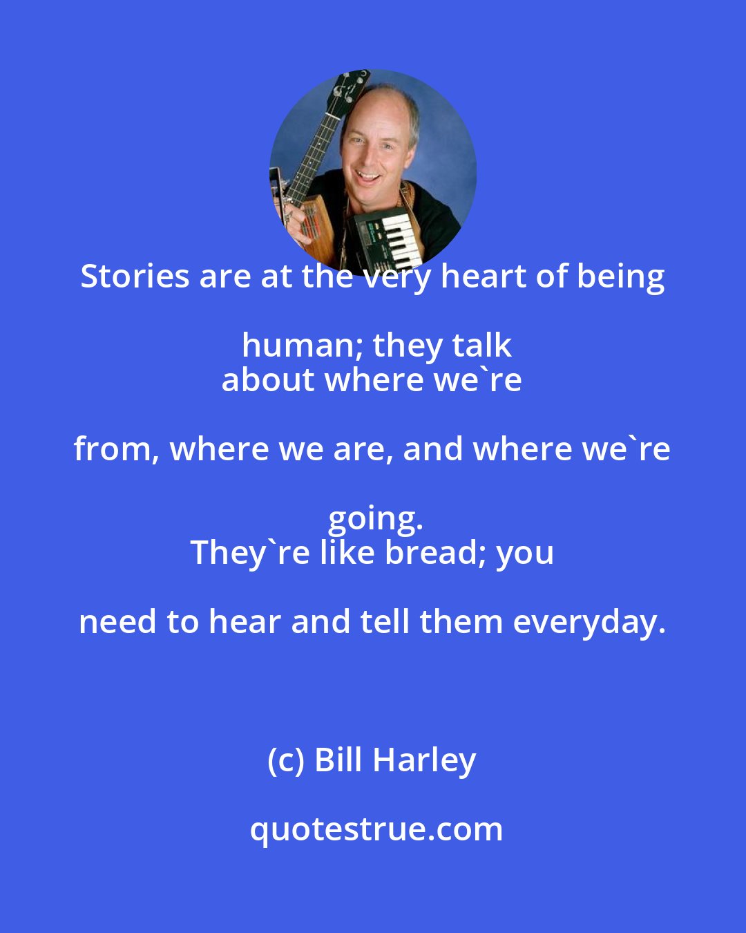 Bill Harley: Stories are at the very heart of being human; they talk
 about where we're from, where we are, and where we're going.
 They're like bread; you need to hear and tell them everyday.