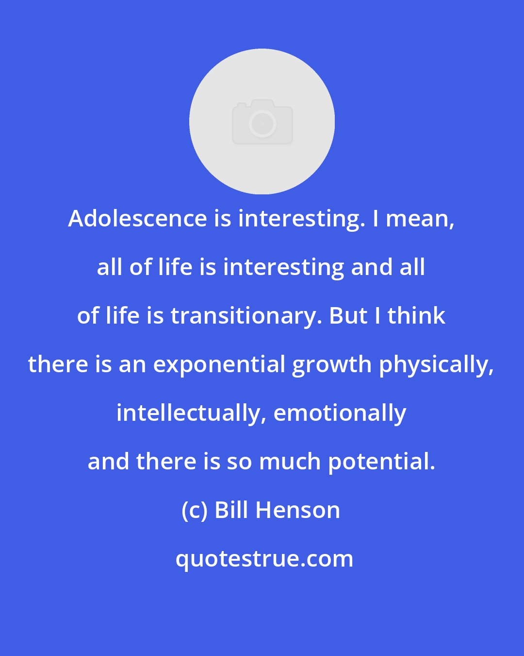 Bill Henson: Adolescence is interesting. I mean, all of life is interesting and all of life is transitionary. But I think there is an exponential growth physically, intellectually, emotionally and there is so much potential.