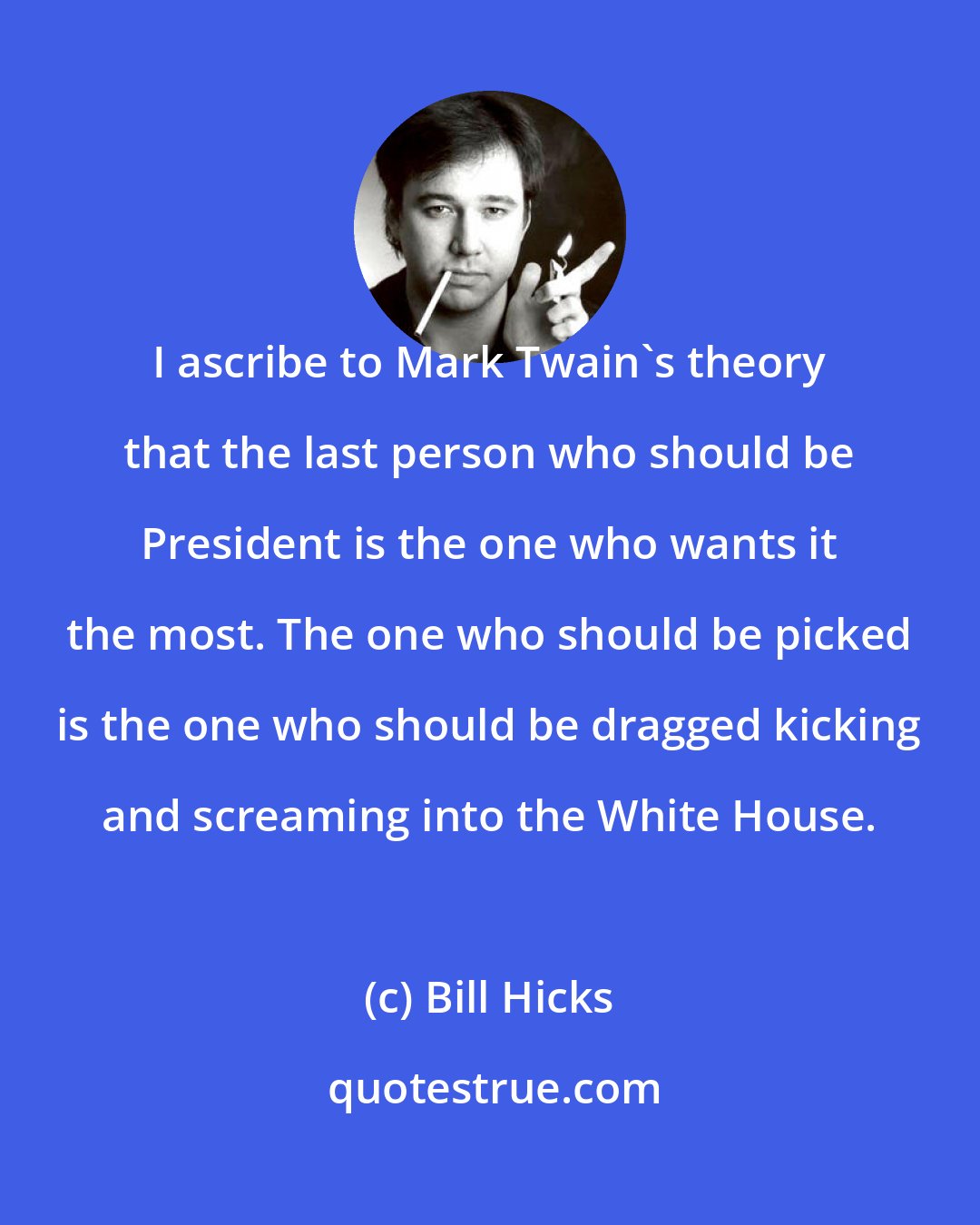 Bill Hicks: I ascribe to Mark Twain's theory that the last person who should be President is the one who wants it the most. The one who should be picked is the one who should be dragged kicking and screaming into the White House.