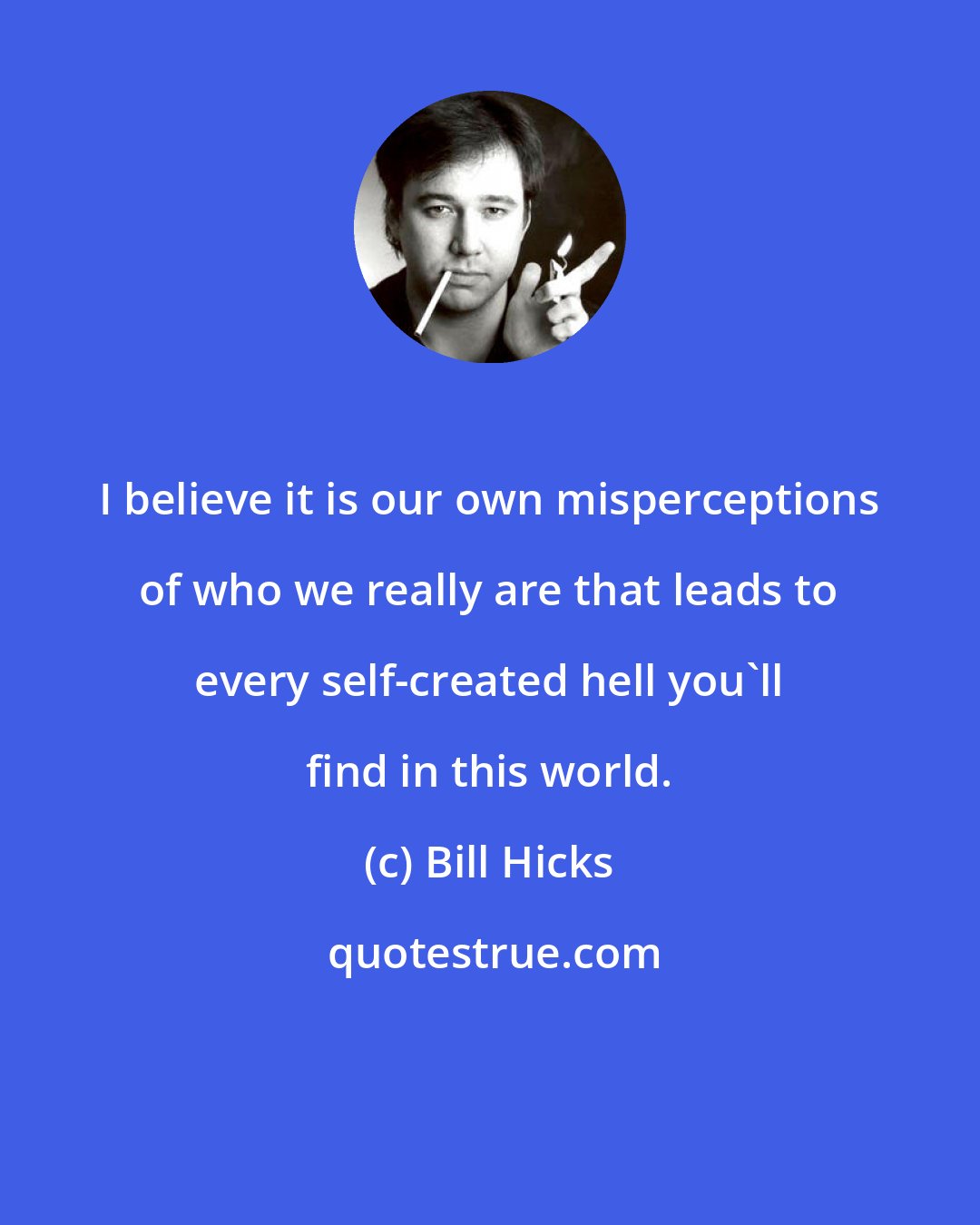 Bill Hicks: I believe it is our own misperceptions of who we really are that leads to every self-created hell you'll find in this world.