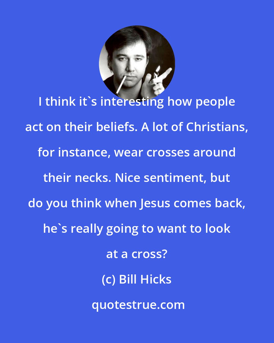 Bill Hicks: I think it's interesting how people act on their beliefs. A lot of Christians, for instance, wear crosses around their necks. Nice sentiment, but do you think when Jesus comes back, he's really going to want to look at a cross?