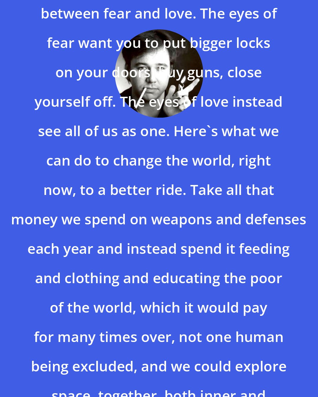 Bill Hicks: Just a simple choice, right now, between fear and love. The eyes of fear want you to put bigger locks on your doors, buy guns, close yourself off. The eyes of love instead see all of us as one. Here's what we can do to change the world, right now, to a better ride. Take all that money we spend on weapons and defenses each year and instead spend it feeding and clothing and educating the poor of the world, which it would pay for many times over, not one human being excluded, and we could explore space, together, both inner and outer, forever, in peace.