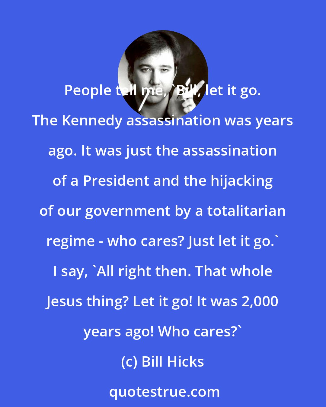 Bill Hicks: People tell me, 'Bill, let it go. The Kennedy assassination was years ago. It was just the assassination of a President and the hijacking of our government by a totalitarian regime - who cares? Just let it go.' I say, 'All right then. That whole Jesus thing? Let it go! It was 2,000 years ago! Who cares?'