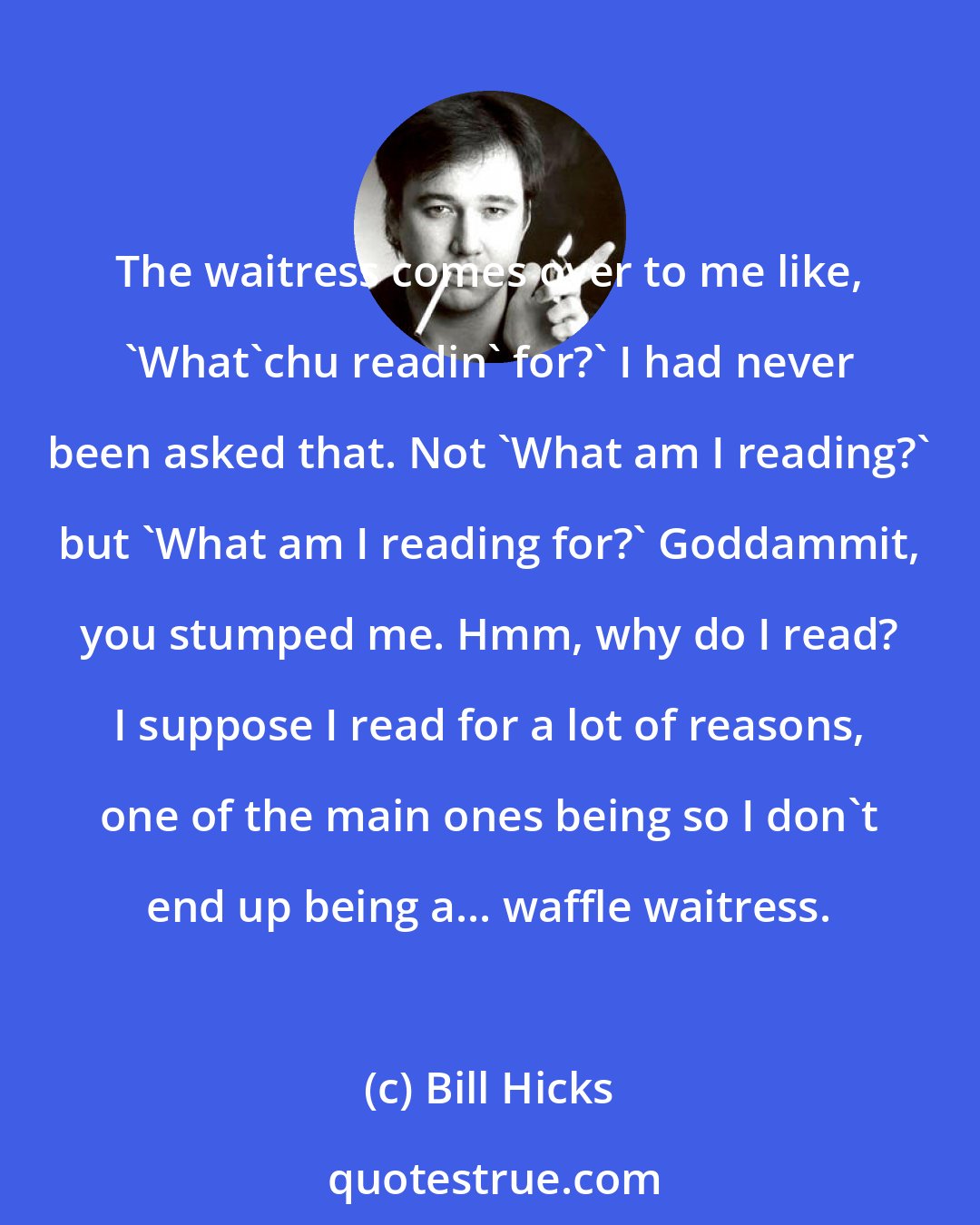 Bill Hicks: The waitress comes over to me like, 'What'chu readin' for?' I had never been asked that. Not 'What am I reading?' but 'What am I reading for?' Goddammit, you stumped me. Hmm, why do I read? I suppose I read for a lot of reasons, one of the main ones being so I don't end up being a... waffle waitress.