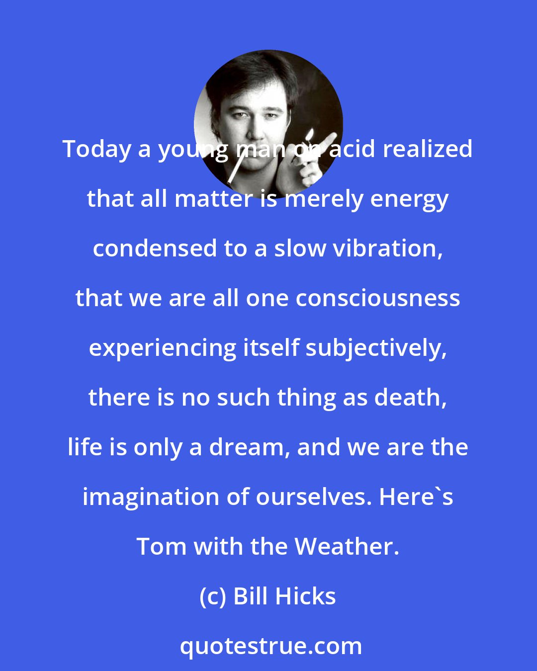 Bill Hicks: Today a young man on acid realized that all matter is merely energy condensed to a slow vibration, that we are all one consciousness experiencing itself subjectively, there is no such thing as death, life is only a dream, and we are the imagination of ourselves. Here's Tom with the Weather.