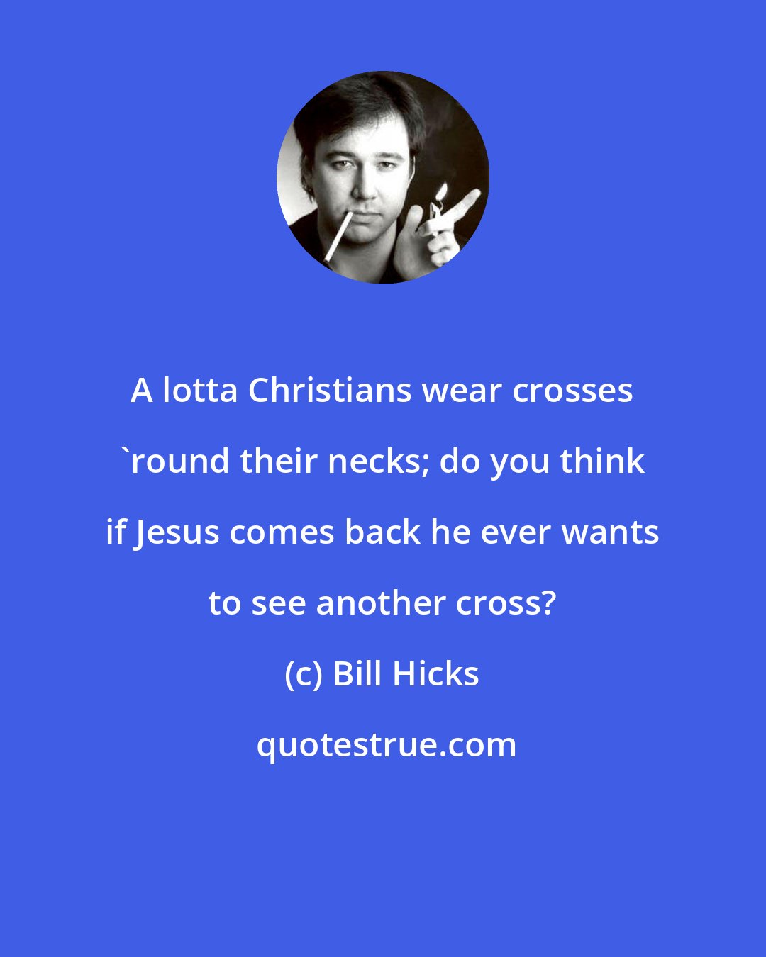 Bill Hicks: A lotta Christians wear crosses 'round their necks; do you think if Jesus comes back he ever wants to see another cross?