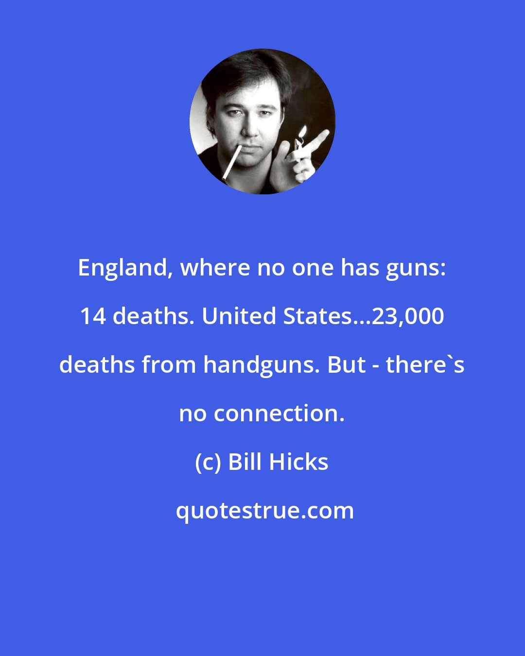 Bill Hicks: England, where no one has guns: 14 deaths. United States...23,000 deaths from handguns. But - there's no connection.