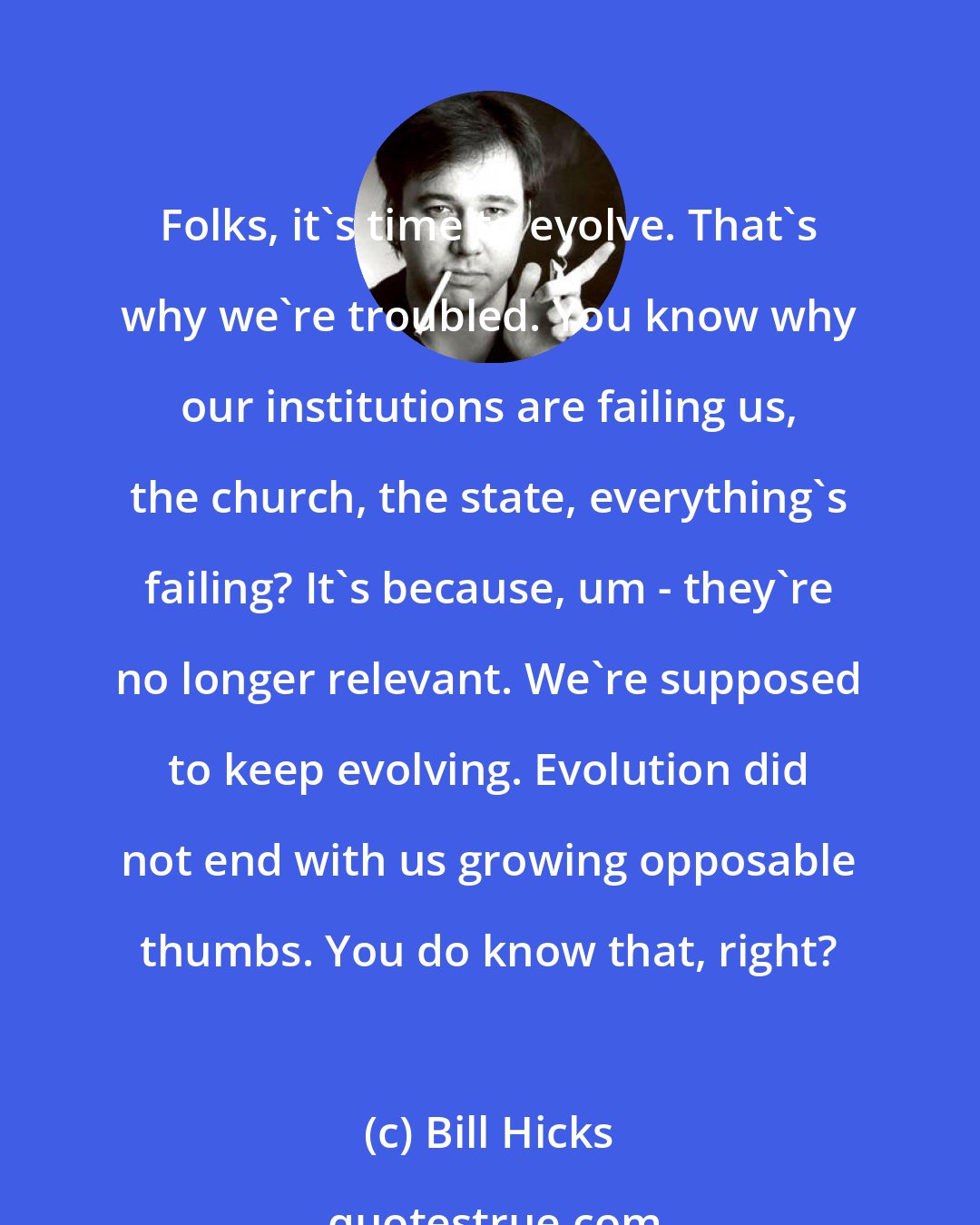 Bill Hicks: Folks, it's time to evolve. That's why we're troubled. You know why our institutions are failing us, the church, the state, everything's failing? It's because, um - they're no longer relevant. We're supposed to keep evolving. Evolution did not end with us growing opposable thumbs. You do know that, right?