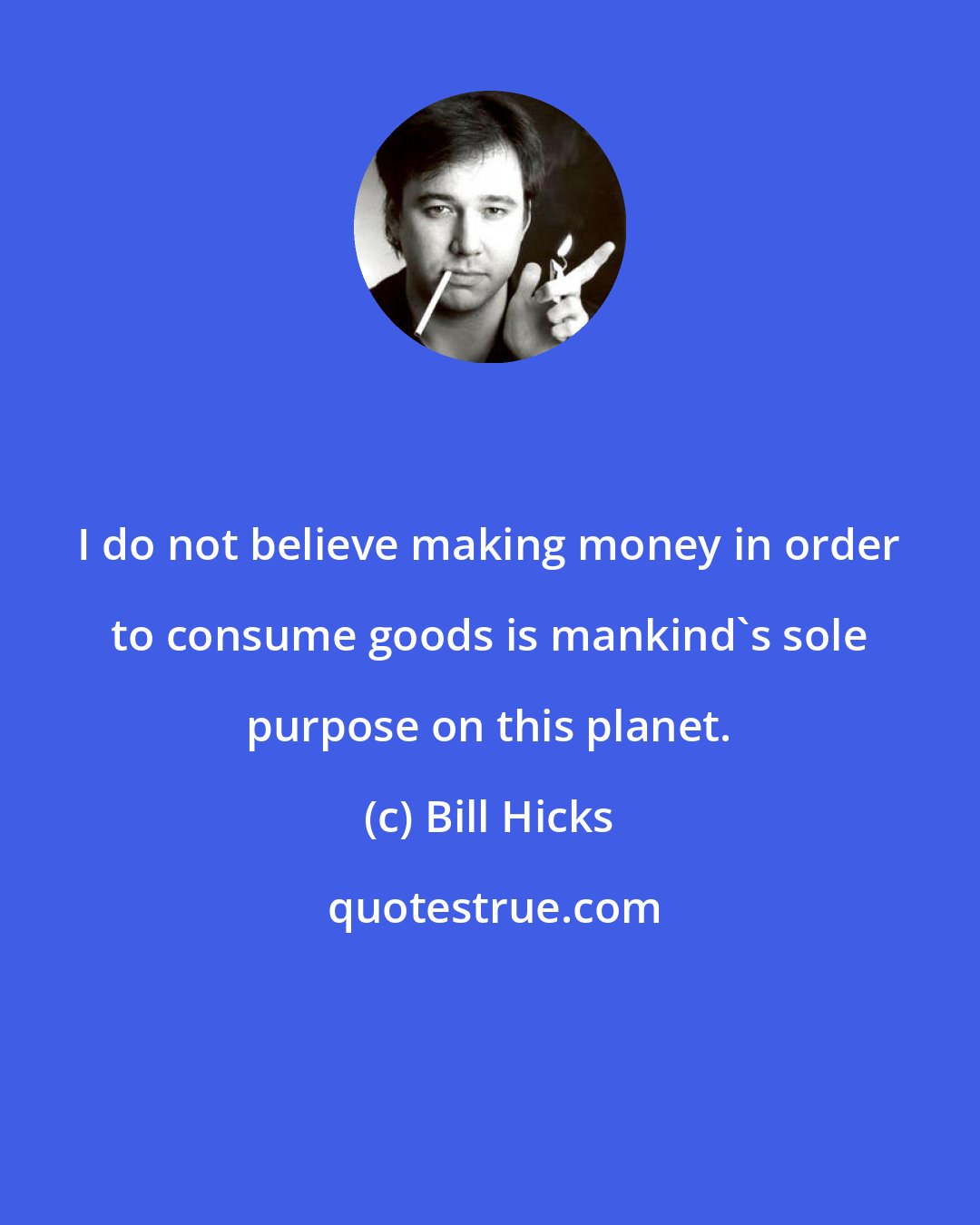 Bill Hicks: I do not believe making money in order to consume goods is mankind's sole purpose on this planet.