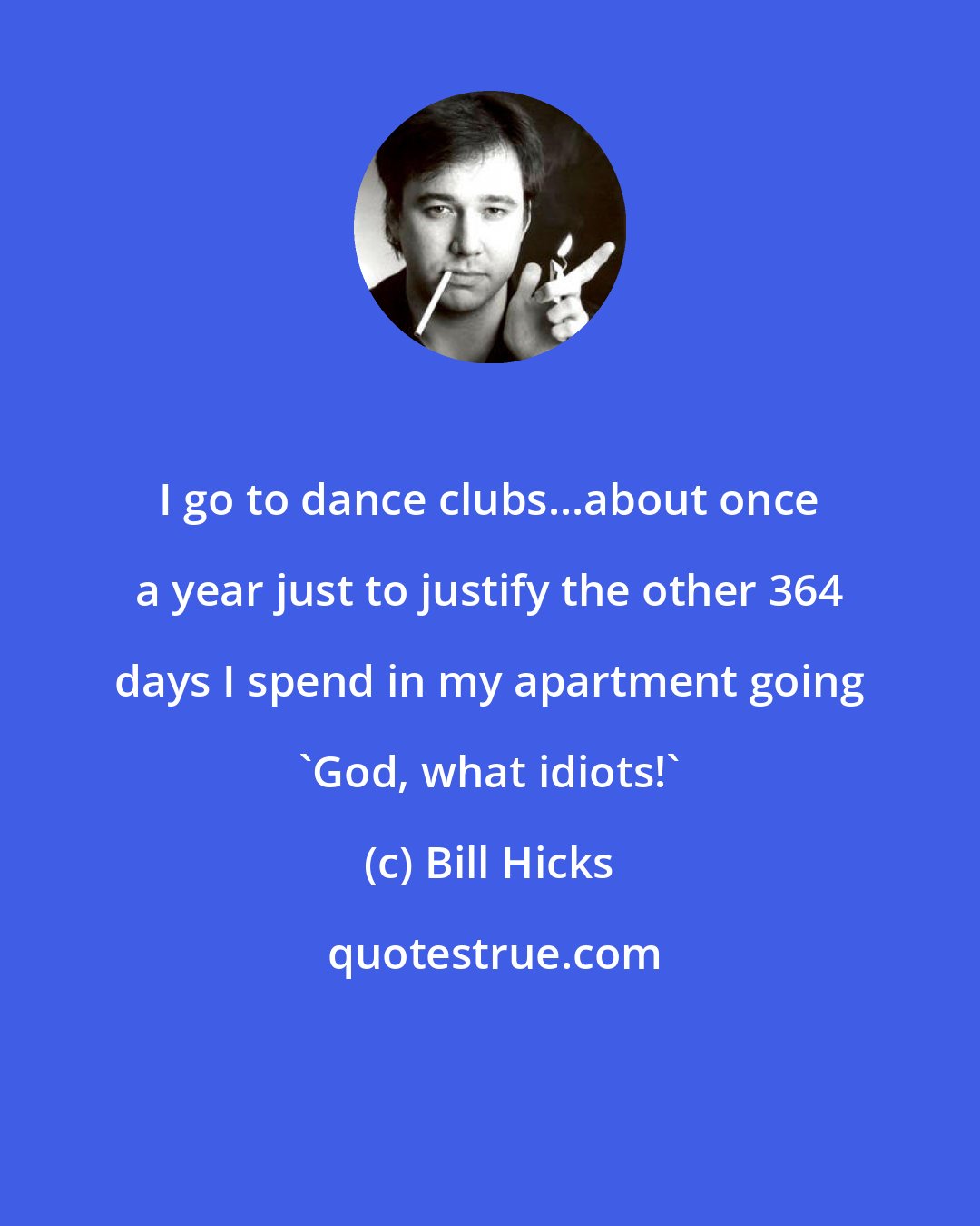 Bill Hicks: I go to dance clubs...about once a year just to justify the other 364 days I spend in my apartment going 'God, what idiots!'