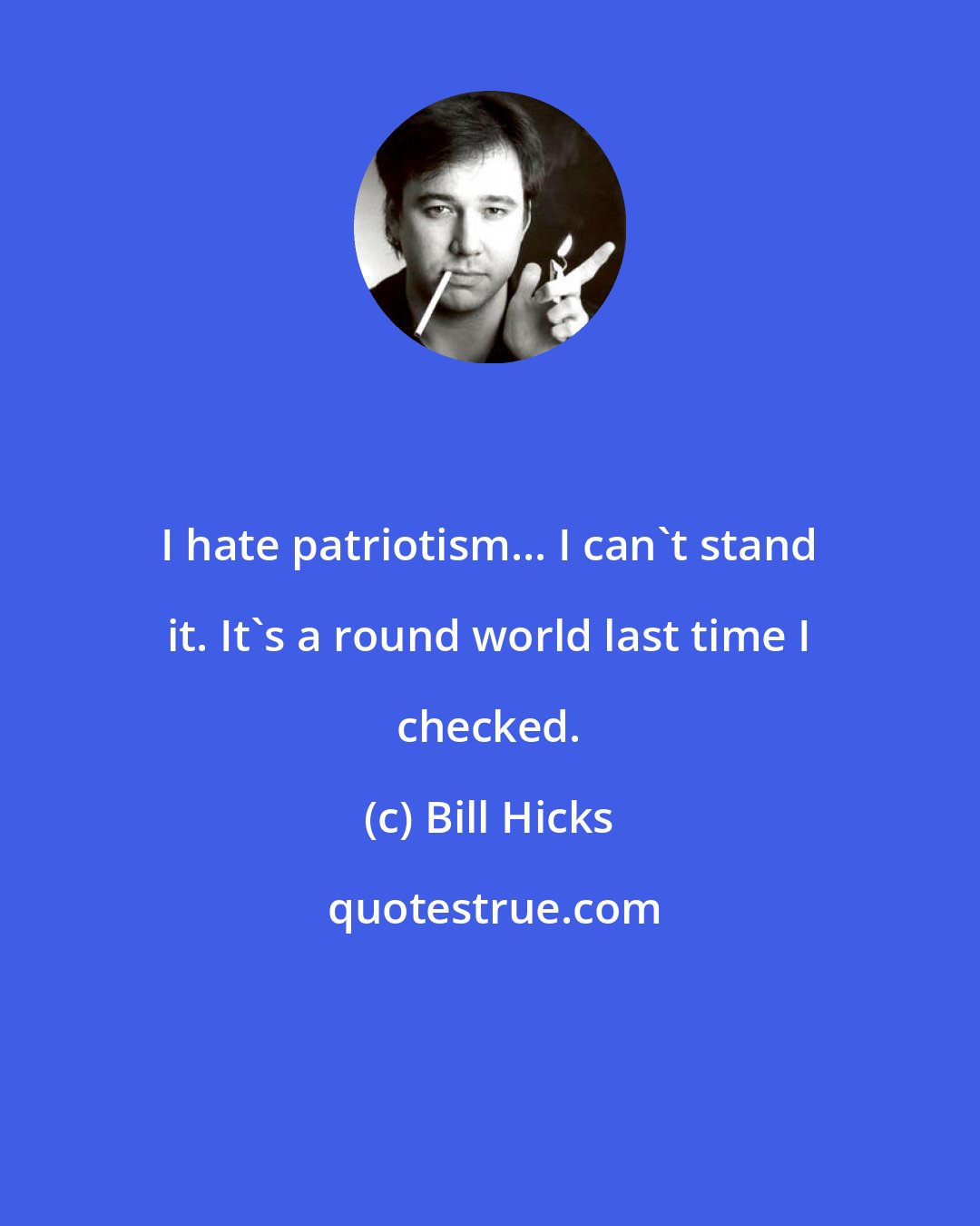 Bill Hicks: I hate patriotism... I can't stand it. It's a round world last time I checked.