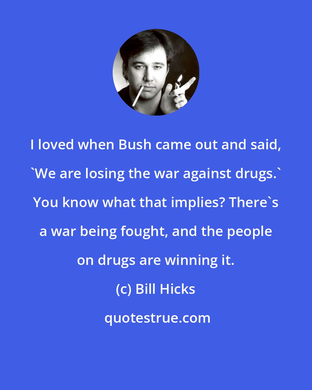 Bill Hicks: I loved when Bush came out and said, 'We are losing the war against drugs.' You know what that implies? There's a war being fought, and the people on drugs are winning it.